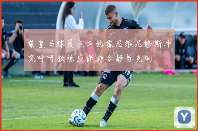 前皇马球员点评西蒙尼维尼修斯冲突呼吁教练应保持冷静与克制