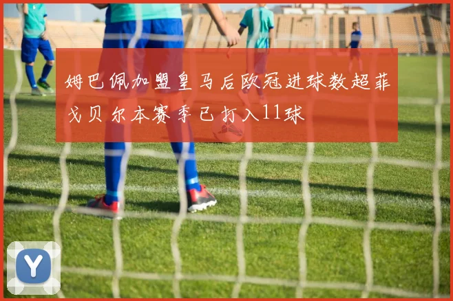 姆巴佩加盟皇马后欧冠进球数超菲戈贝尔本赛季已打入11球
