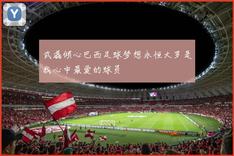 武磊倾心巴西足球梦想永恒大罗是我心中最爱的球员