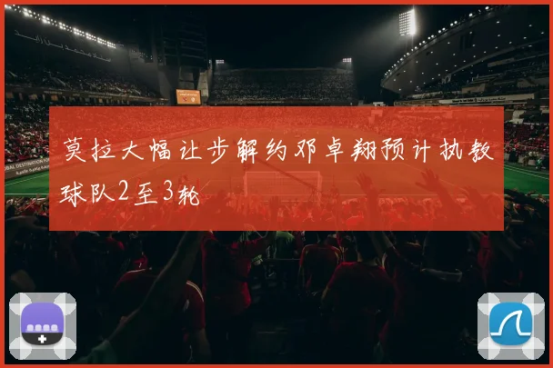 莫拉大幅让步解约邓卓翔预计执教球队2至3轮