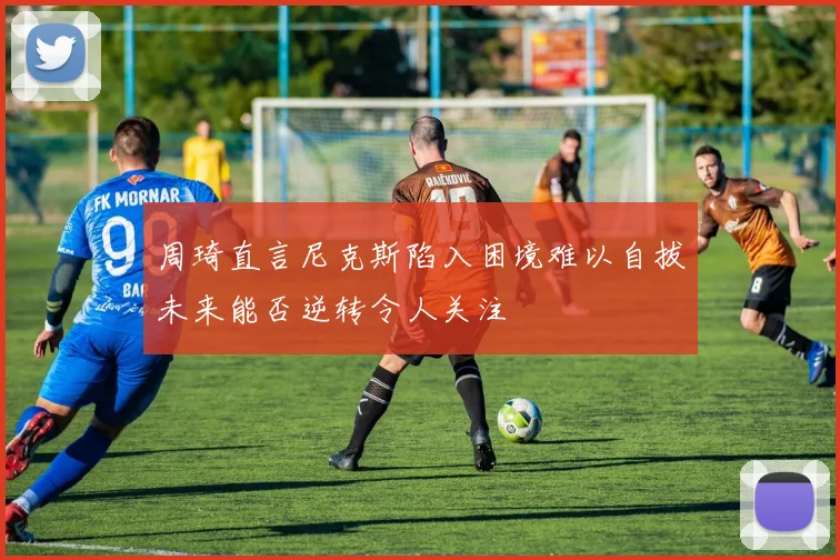 周琦直言尼克斯陷入困境难以自拔未来能否逆转令人关注