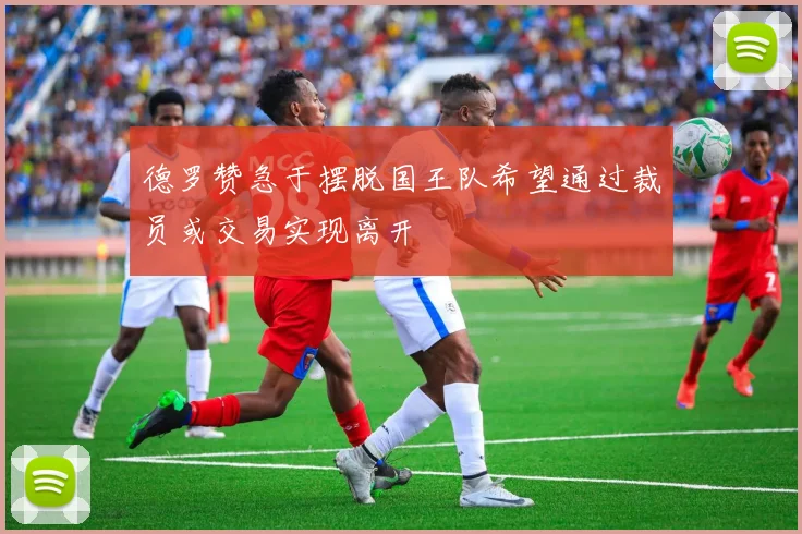 德罗赞急于摆脱国王队希望通过裁员或交易实现离开