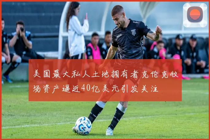 美国最大私人土地拥有者克伦克牧场资产逼近40亿美元引发关注