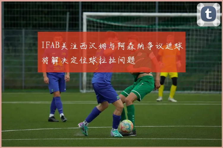IFAB关注西汉姆与阿森纳争议进球将解决定位球拉扯问题