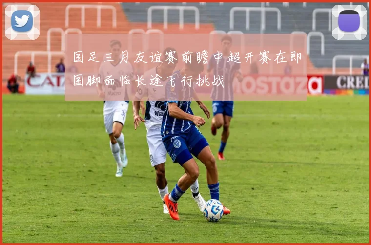 国足三月友谊赛前瞻中超开赛在即国脚面临长途飞行挑战