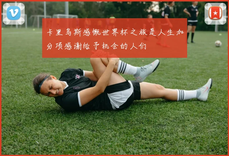 卡里乌斯感慨世界杯之旅是人生加分项感谢给予机会的人们