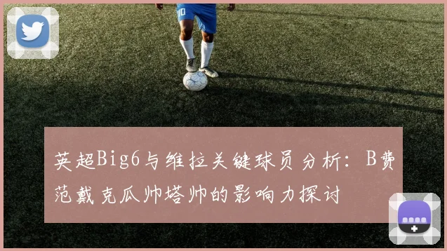 英超Big6与维拉关键球员分析：B费范戴克瓜帅塔帅的影响力探讨