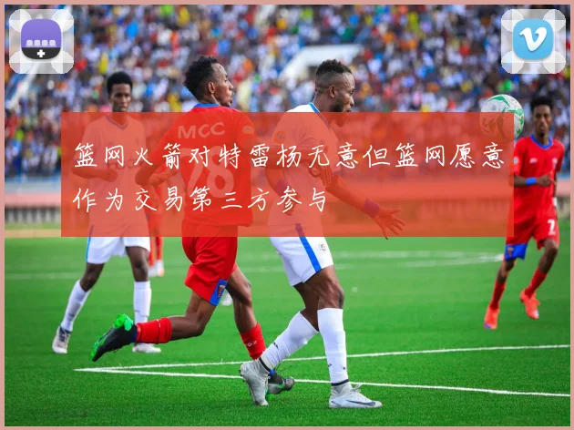 篮网火箭对特雷杨无意但篮网愿意作为交易第三方参与