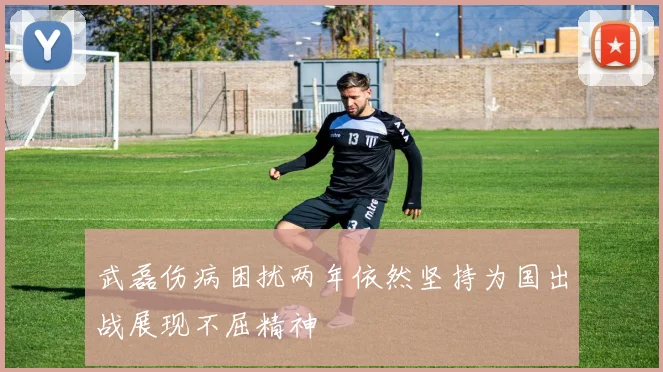 武磊伤病困扰两年依然坚持为国出战展现不屈精神