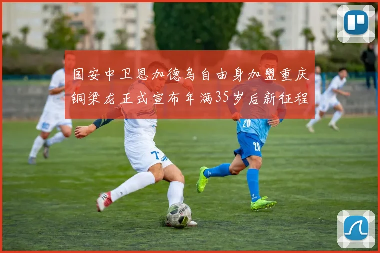国安中卫恩加德乌自由身加盟重庆铜梁龙正式宣布年满35岁后新征程开启
