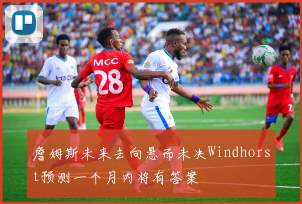 詹姆斯未来去向悬而未决Windhorst预测一个月内将有答案